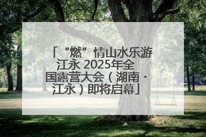 “燃”情山水乐游江永 2025年全国露营大会（湖南・江永）即将启幕