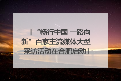 “畅行中国 一路向新”百家主流媒体大型采访活动在合肥启动