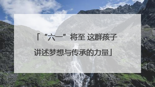 “六一”将至 这群孩子讲述梦想与传承的力量
