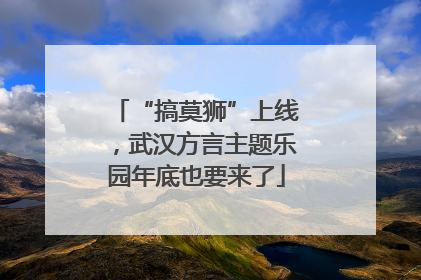 “搞莫狮”上线，武汉方言主题乐园年底也要来了