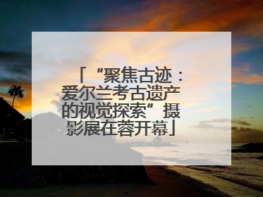 “聚焦古迹：爱尔兰考古遗产的视觉探索”摄影展在蓉开幕