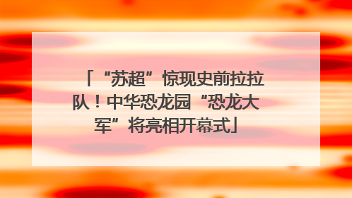 “苏超”惊现史前拉拉队！中华恐龙园“恐龙大军”将亮相开幕式