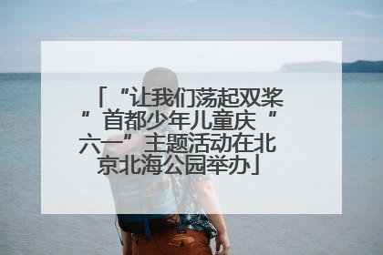 “让我们荡起双桨”首都少年儿童庆“六一”主题活动在北京北海公园举办