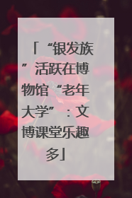 “银发族”活跃在博物馆“老年大学”：文博课堂乐趣多