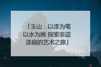 玉山：以漆为笔 以水为画 探索非遗漆扇的艺术之旅