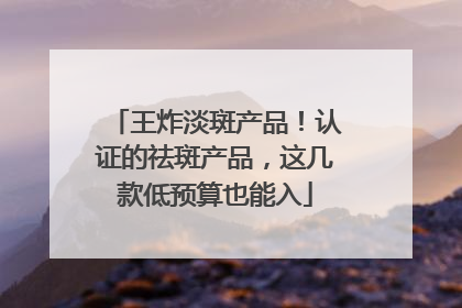 王炸淡斑产品！认证的祛斑产品，这几款低预算也能入