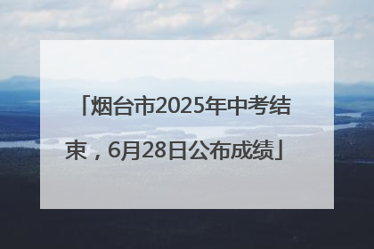 烟台市2025年中考结束，6月28日公布成绩
