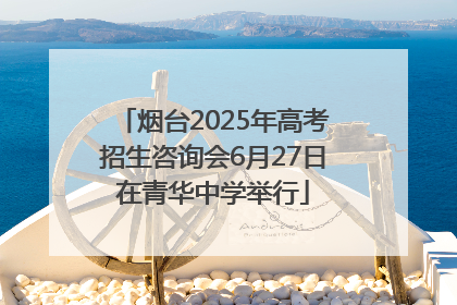 烟台2025年高考招生咨询会6月27日在青华中学举行