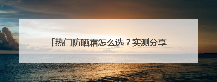 热门防晒霜怎么选？实测分享，高口碑不踩雷平价又好用