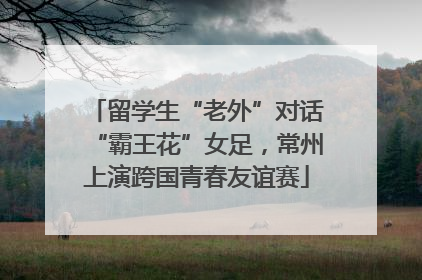 留学生“老外”对话“霸王花”女足，常州上演跨国青春友谊赛
