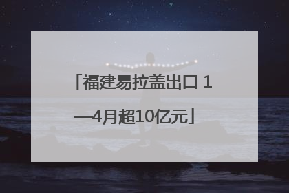 福建易拉盖出口 1—4月超10亿元