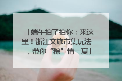 端午拍了拍你：来这里！浙江文旅市集玩法，带你“粽”情一夏