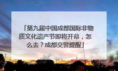 第九届中国成都国际非物质文化遗产节即将开幕，怎么去？成都交警提醒