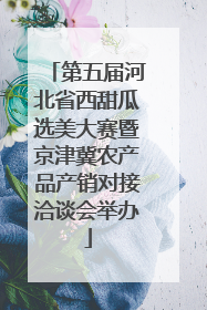 第五届河北省西甜瓜选美大赛暨京津冀农产品产销对接洽谈会举办