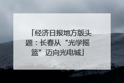 经济日报地方版头题：长春从“光学摇篮”迈向光电城