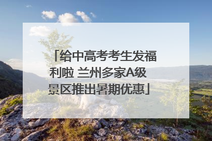 给中高考考生发福利啦 兰州多家A级景区推出暑期优惠