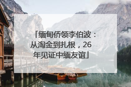 缅甸侨领李伯波：从淘金到扎根，26年见证中缅友谊