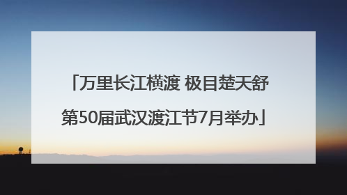 万里长江横渡 极目楚天舒 第50届武汉渡江节7月举办