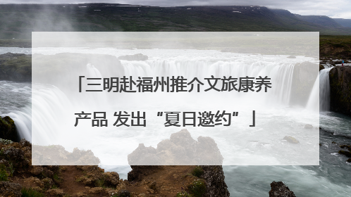 三明赴福州推介文旅康养产品 发出“夏日邀约”