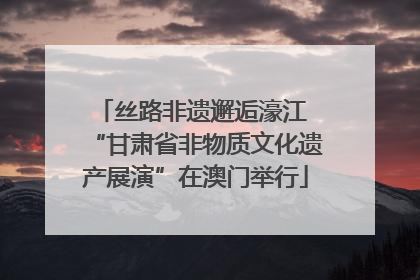 丝路非遗邂逅濠江 “甘肃省非物质文化遗产展演”在澳门举行