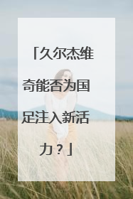 久尔杰维奇能否为国足注入新活力？