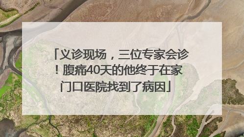 义诊现场，三位专家会诊！腹痛40天的他终于在家门口医院找到了病因