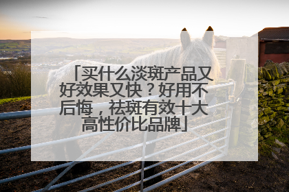 买什么淡斑产品又好效果又快？好用不后悔，祛斑有效十大高性价比品牌