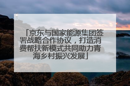 京东与国家能源集团签署战略合作协议，打造消费帮扶新模式共同助力青海乡村振兴发展