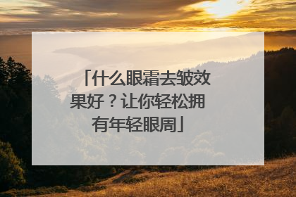 什么眼霜去皱效果好？让你轻松拥有年轻眼周