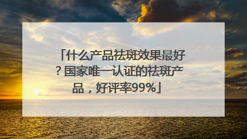 什么产品祛斑效果最好？国家唯一认证的祛斑产品，好评率99%