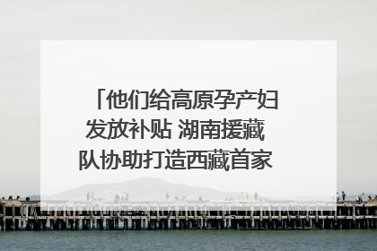 他们给高原孕产妇发放补贴 湖南援藏队协助打造西藏首家高原产儿协同中心