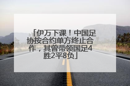 伊万下课！中国足协按合约单方终止合作，其曾带领国足4胜2平8负