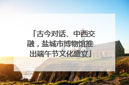 古今对话、中西交融，盐城市博物馆推出端午节文化盛宴