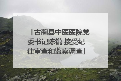 古蔺县中医医院党委书记陈锐 接受纪律审查和监察调查