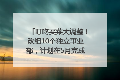叮咚买菜大调整！改组10个独立事业部，计划在5月完成App端全面改版