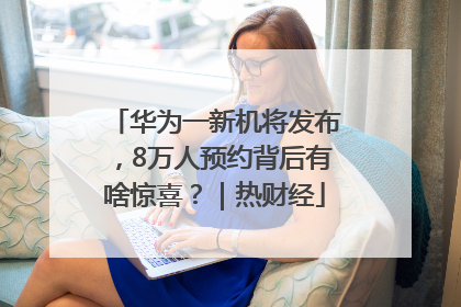华为一新机将发布，8万人预约背后有啥惊喜？｜热财经