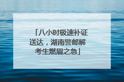 八小时极速补证送达，湖南警邮解考生燃眉之急