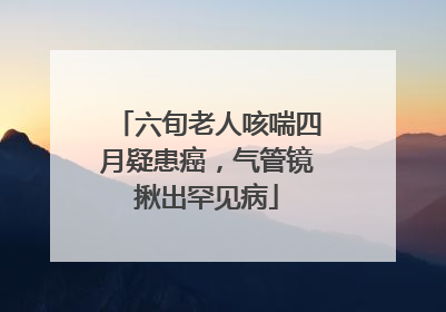 六旬老人咳喘四月疑患癌，气管镜揪出罕见病
