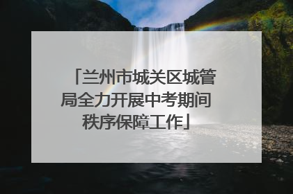 兰州市城关区城管局全力开展中考期间秩序保障工作