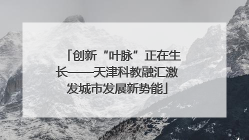 创新“叶脉”正在生长——天津科教融汇激发城市发展新势能