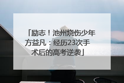励志！池州烧伤少年方益凡：经历23次手术后的高考逆袭