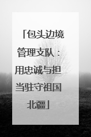 包头边境管理支队：用忠诚与担当驻守祖国北疆