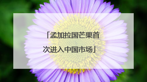 孟加拉国芒果首次进入中国市场