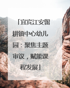 宜宾江安留耕镇中心幼儿园：聚焦主题审议，赋能课程发展