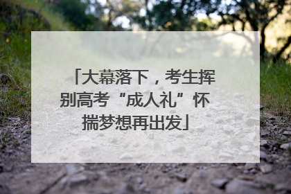 大幕落下，考生挥别高考“成人礼”怀揣梦想再出发