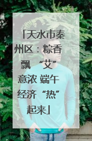 天水市秦州区：粽香飘 “艾”意浓 端午经济“热”起来
