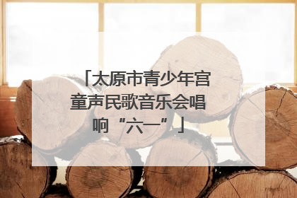太原市青少年宫童声民歌音乐会唱响“六一”