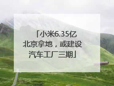 小米6.35亿北京拿地，或建设汽车工厂三期
