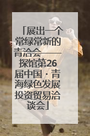 展出一个常绿常新的青洽会——探馆第26届中国・青海绿色发展投资贸易洽谈会