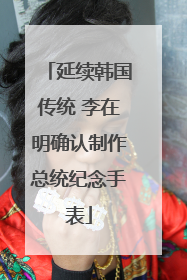 延续韩国传统 李在明确认制作总统纪念手表